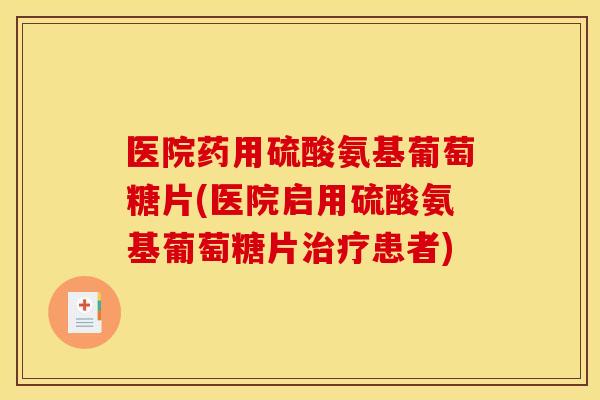 医院药用硫酸氨基葡萄糖片(医院启用硫酸氨基葡萄糖片治疗患者)