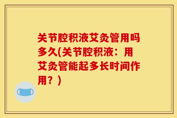 关节腔积液艾灸管用吗多久(关节腔积液：用艾灸管能起多长时间作用？)