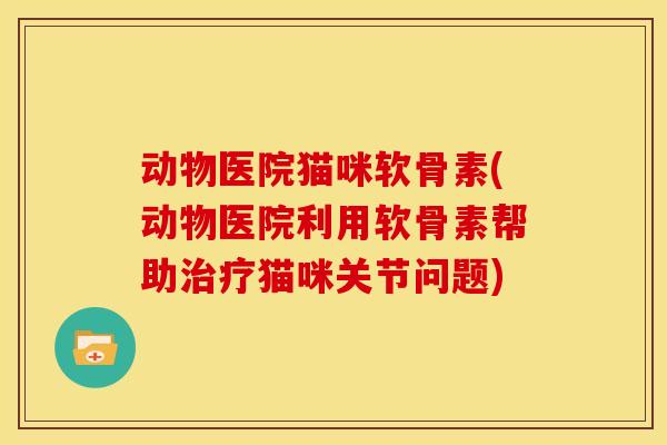 动物医院猫咪软骨素(动物医院利用软骨素帮助猫咪关节问题) 动物医院猫咪软骨素(动物医院利用软骨素帮助猫咪关节问题)