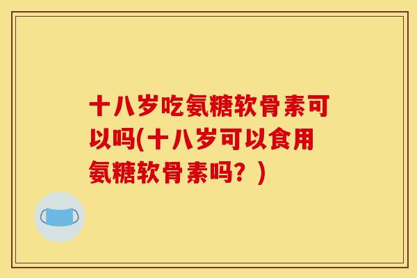 十八岁吃氨糖软骨素可以吗(十八岁可以食用氨糖软骨素吗？)