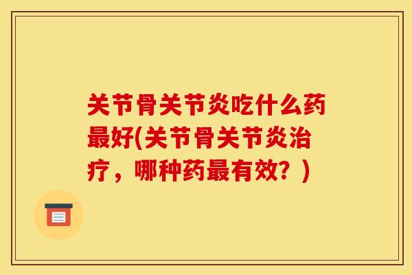 关节骨关节炎吃什么药最好(关节骨关节炎治疗，哪种药最有效？)