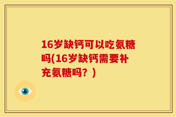 16岁缺钙可以吃氨糖吗(16岁缺钙需要补充氨糖吗？)