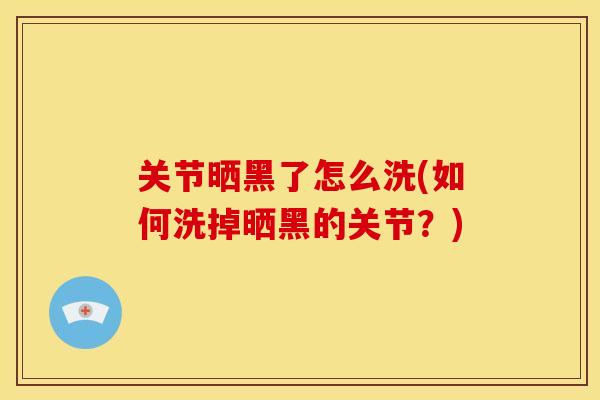 关节晒黑了怎么洗(如何洗掉晒黑的关节？)