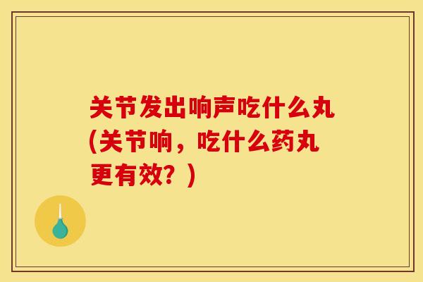 关节发出响声吃什么丸(关节响,吃什么药丸更有效?) 关节发出响声吃什么丸(关节响,吃什么药丸更有效?)