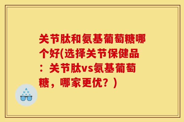 关节肽和氨基葡萄糖哪个好(选择关节保健品：关节肽vs氨基葡萄糖，哪家更优？)