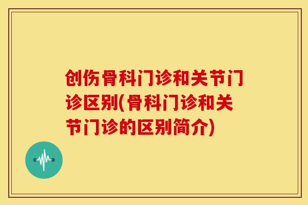 创伤骨科门诊和关节门诊区别(骨科门诊和关节门诊的区别简介)