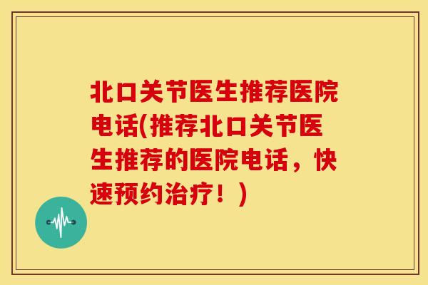 北口关节医生推荐医院电话(推荐北口关节医生推荐的医院电话，快速预约！)