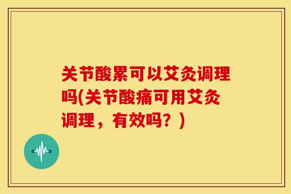 关节酸累可以艾灸调理吗(关节酸痛可用艾灸调理，有效吗？)