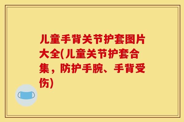 儿童手背关节护套图片大全(儿童关节护套合集,防护手腕、手背受伤) 儿童手背关节护套图片大全(儿童关节护套合集,防护手腕、手背受伤)
