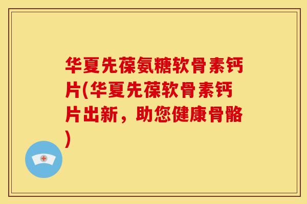 华夏先葆氨糖软骨素钙片(华夏先葆软骨素钙片出新，助您健康骨骼)