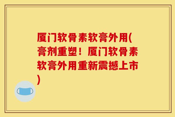 厦门软骨素软膏外用(膏剂重塑！厦门软骨素软膏外用重新震撼上市)