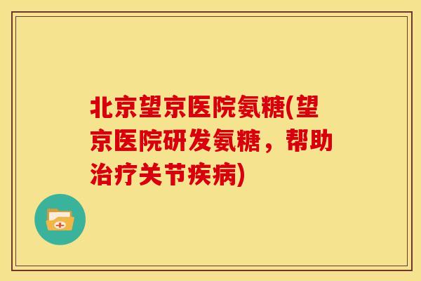 北京望京医院氨糖(望京医院研发氨糖，帮助治疗关节疾病)