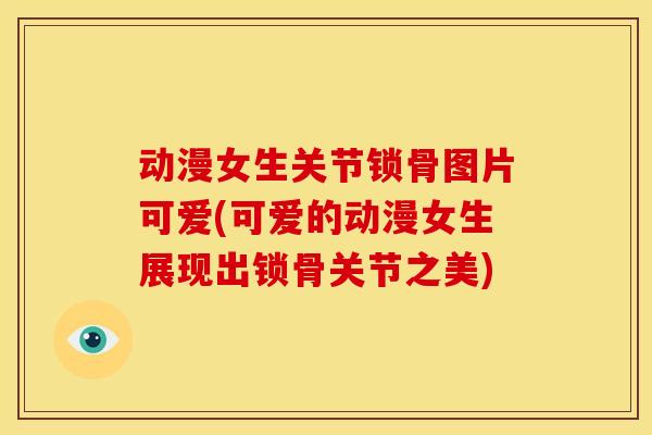 动漫女生关节锁骨图片可爱(可爱的动漫女生展现出锁骨关节之美)