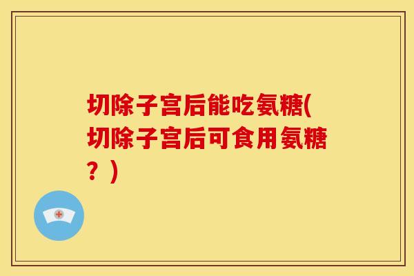 切除子宫后能吃氨糖(切除子宫后可食用氨糖？)