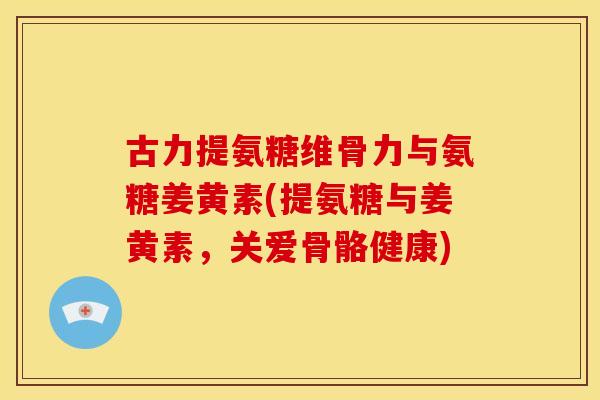 古力提氨糖维骨力与氨糖姜黄素(提氨糖与姜黄素，关爱骨骼健康)