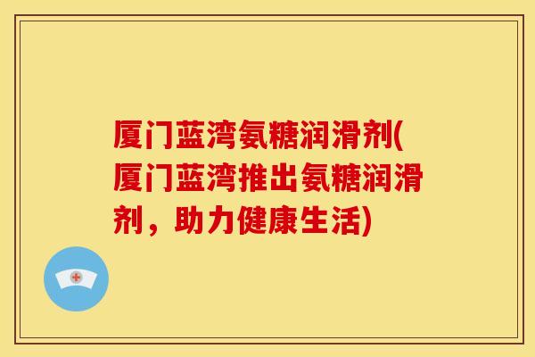 厦门蓝湾氨糖润滑剂(厦门蓝湾推出氨糖润滑剂，助力健康生活)