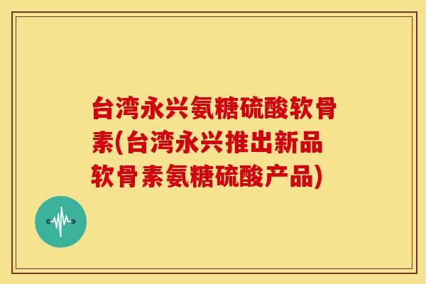 台湾永兴氨糖硫酸软骨素(台湾永兴推出新品软骨素氨糖硫酸产品)