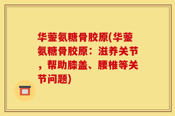 华蓥氨糖骨胶原(华蓥氨糖骨胶原：滋养关节，帮助膝盖、腰椎等关节问题)