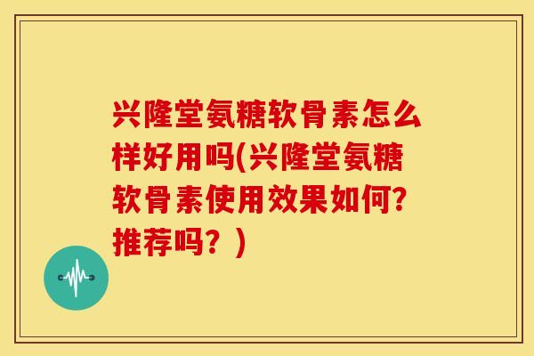 兴隆堂氨糖软骨素怎么样好用吗(兴隆堂氨糖软骨素使用效果如何？推荐吗？)