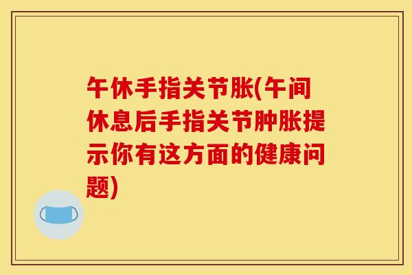 午休手指关节胀(午间休息后手指关节提示你有这方面的健康问题)
