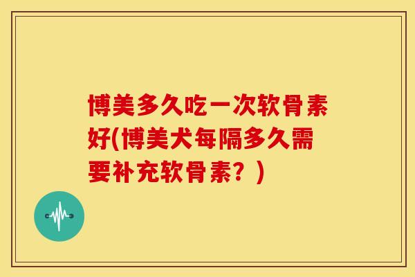 博美多久吃一次软骨素好(博美犬每隔多久需要补充软骨素？)