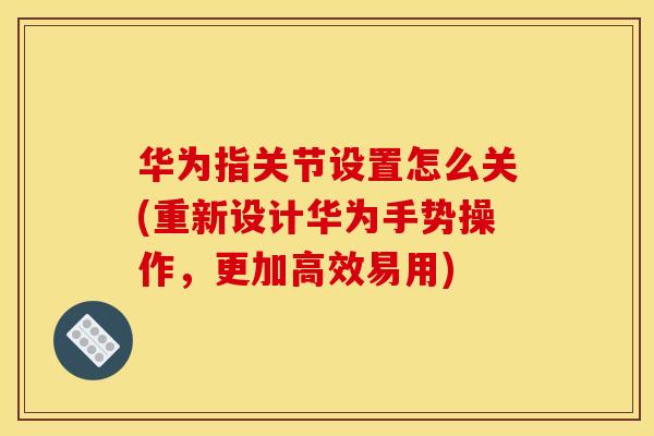 华为指关节设置怎么关(重新设计华为手势操作，更加高效易用)