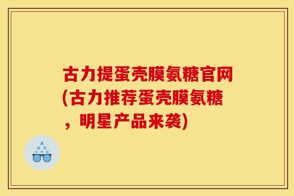 古力提蛋壳膜氨糖官网(古力推荐蛋壳膜氨糖，明星产品来袭)