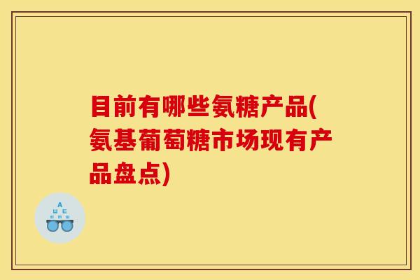 目前有哪些氨糖产品(氨基葡萄糖市场现有产品盘点)