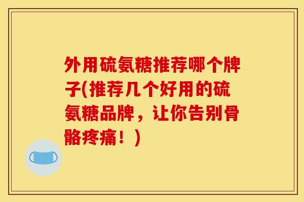 外用硫氨糖推荐哪个牌子(推荐几个好用的硫氨糖品牌，让你告别骨骼疼痛！)