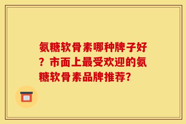 氨糖软骨素哪种牌子好？市面上受欢迎的氨糖软骨素品牌推荐？