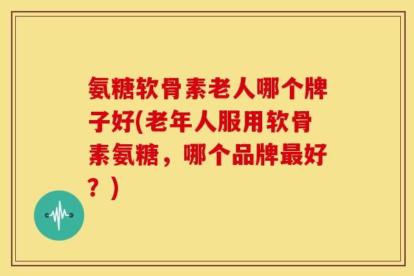 氨糖软骨素老人哪个牌子好(老年人服用软骨素氨糖，哪个品牌最好？)