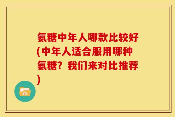 氨糖中年人哪款比较好(中年人适合服用哪种氨糖？我们来对比推荐)