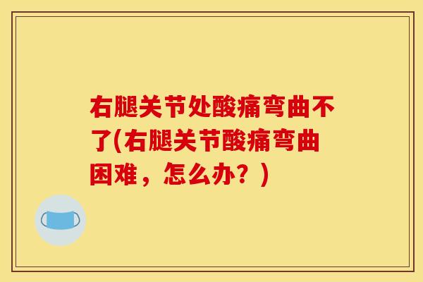 右腿关节处酸痛弯曲不了(右腿关节酸痛弯曲困难，怎么办？)