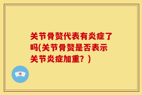 关节骨赘代表有炎症了吗(关节骨赘是否表示关节炎症加重？)