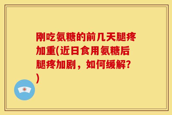刚吃氨糖的前几天腿疼加重(近日食用氨糖后腿疼加剧，如何缓解？)