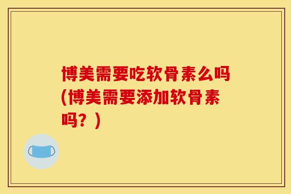 博美需要吃软骨素么吗(博美需要添加软骨素吗？)