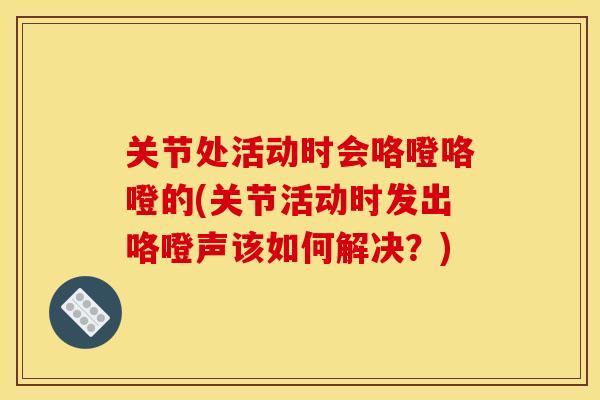 关节处活动时会咯噔咯噔的(关节活动时发出咯噔声该如何解决？)