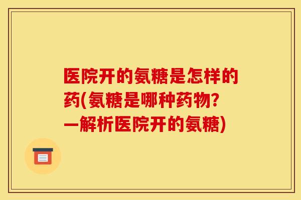 医院开的氨糖是怎样的药(氨糖是哪种药物？—解析医院开的氨糖)