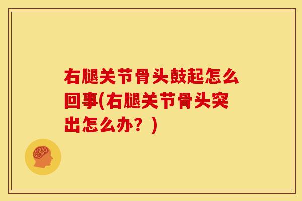 右腿关节骨头鼓起怎么回事(右腿关节骨头突出怎么办？)
