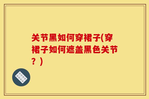关节黑如何穿裙子(穿裙子如何遮盖黑色关节？)