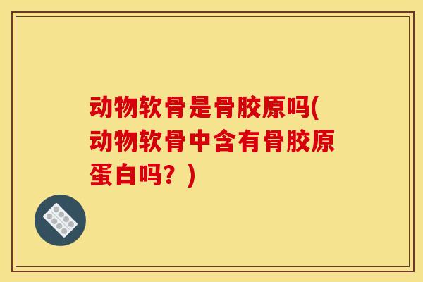 动物软骨是骨胶原吗(动物软骨中含有骨胶原蛋白吗？)
