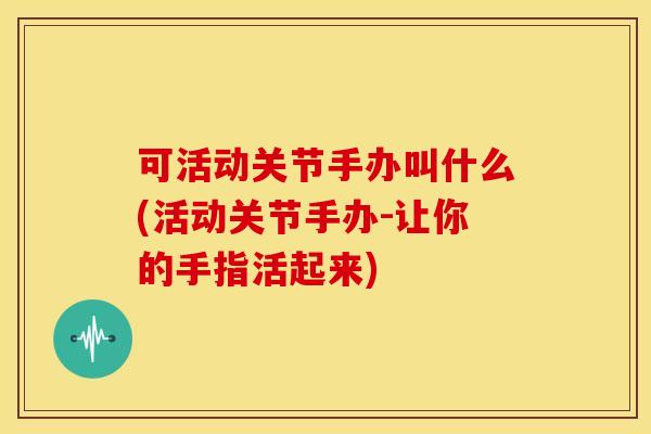 可活动关节手办叫什么(活动关节手办-让你的手指活起来)