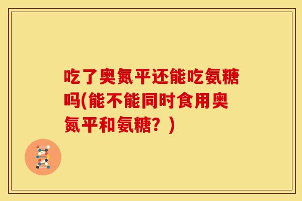 吃了奥氮平还能吃氨糖吗(能不能同时食用奥氮平和氨糖?) 吃了奥氮平还能吃氨糖吗(能不能同时食用奥氮平和氨糖?)