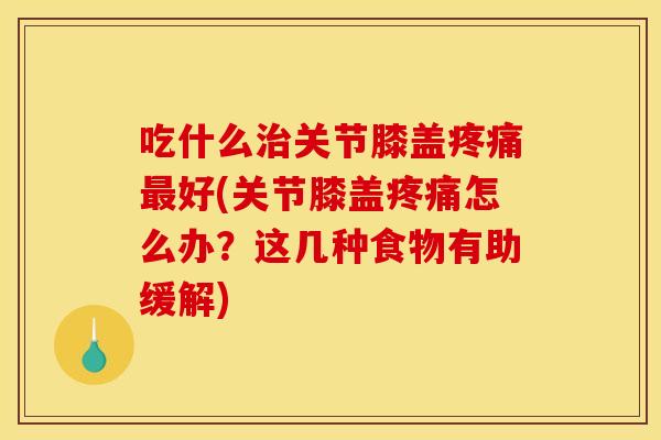 吃什么治关节膝盖疼痛最好(关节膝盖疼痛怎么办？这几种食物有助缓解)