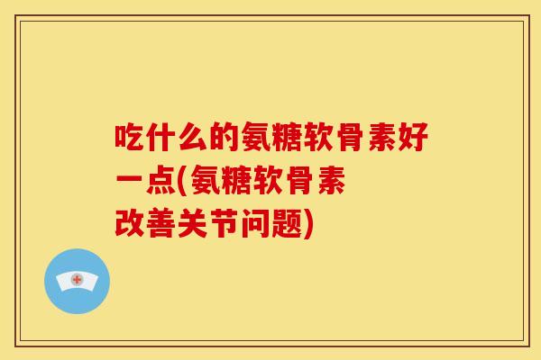 吃什么的氨糖软骨素好一点(氨糖软骨素 改善关节问题) 吃什么的氨糖软骨素好一点(氨糖软骨素 改善关节问题)
