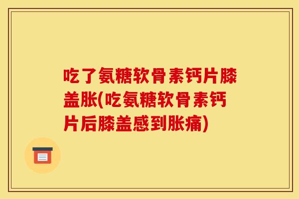 吃了氨糖软骨素钙片膝盖胀(吃氨糖软骨素钙片后膝盖感到胀痛)