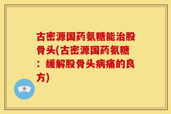 古密源国药氨糖能股骨头(古密源国药氨糖:缓解股骨头痛的良方) 古密源国药氨糖能股骨头(古密源国药氨糖:缓解股骨头痛的良方)