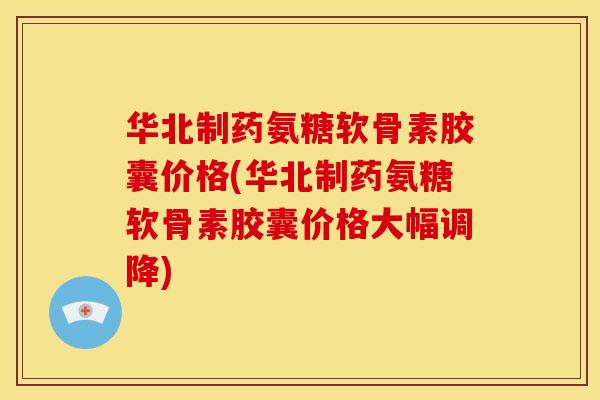 华北制药氨糖软骨素胶囊价格(华北制药氨糖软骨素胶囊价格大幅调降)