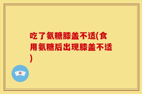吃了氨糖膝盖不适(食用氨糖后出现膝盖不适)