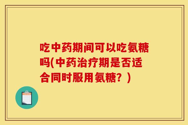 吃中药期间可以吃氨糖吗(中药治疗期是否适合同时服用氨糖？)